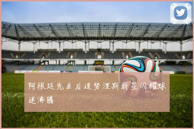 阿根廷先丢后追努涅斯新星闪耀球迷沸腾