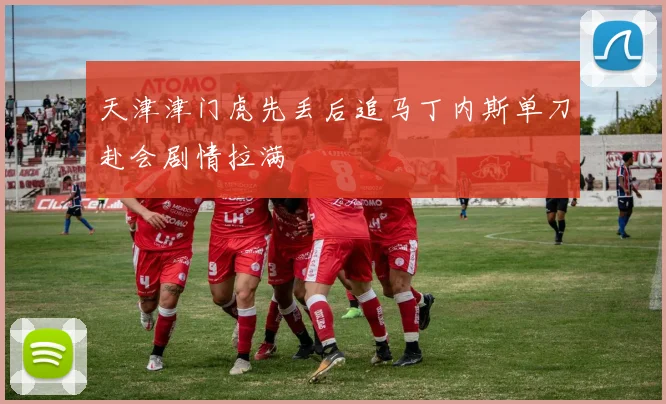 天津津门虎先丢后追马丁内斯单刀赴会剧情拉满