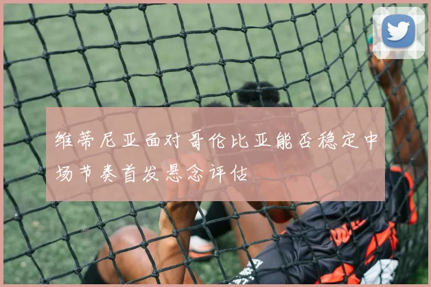 维蒂尼亚面对哥伦比亚能否稳定中场节奏首发悬念评估