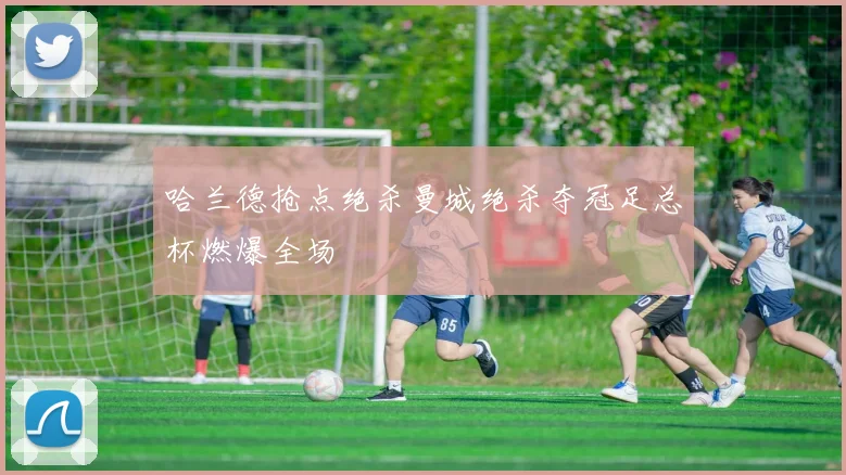 哈兰德抢点绝杀曼城绝杀夺冠足总杯燃爆全场