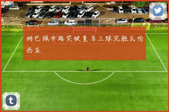 姆巴佩中路突破皇马三球完胜瓦伦西亚