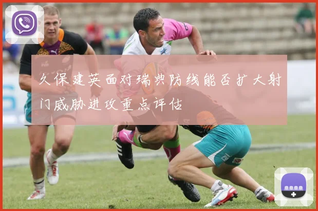 久保建英面对瑞典防线能否扩大射门威胁进攻重点评估