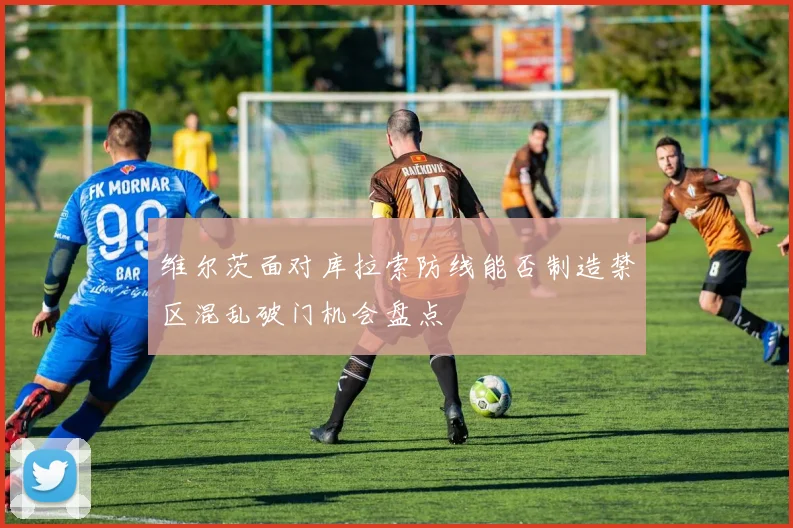 维尔茨面对库拉索防线能否制造禁区混乱破门机会盘点