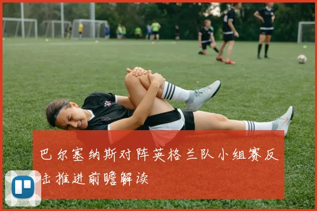 巴尔塞纳斯对阵英格兰队小组赛反击推进前瞻解读