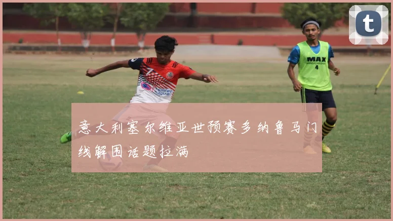 意大利塞尔维亚世预赛多纳鲁马门线解围话题拉满