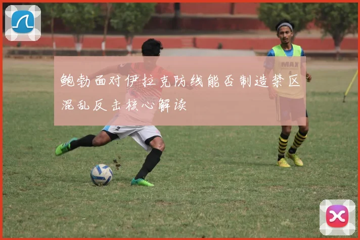 鲍勃面对伊拉克防线能否制造禁区混乱反击核心解读