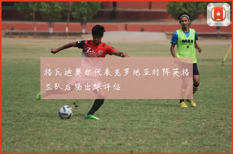格瓦迪奥尔代表克罗地亚对阵英格兰队后场出球评估