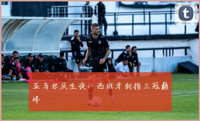 亚马尔庆生夜，西班牙剑指三冠巅峰