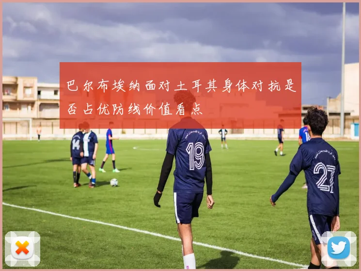 巴尔布埃纳面对土耳其身体对抗是否占优防线价值看点