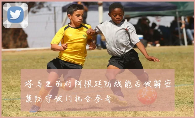 塔马里面对阿根廷防线能否破解密集防守破门机会参考