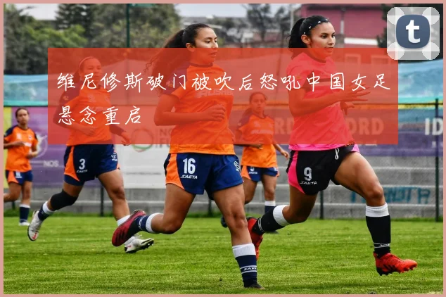 维尼修斯破门被吹后怒吼中国女足悬念重启