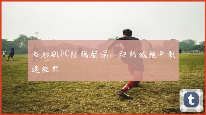洛杉矶FC防线崩塌，纽约城绝平制造经典