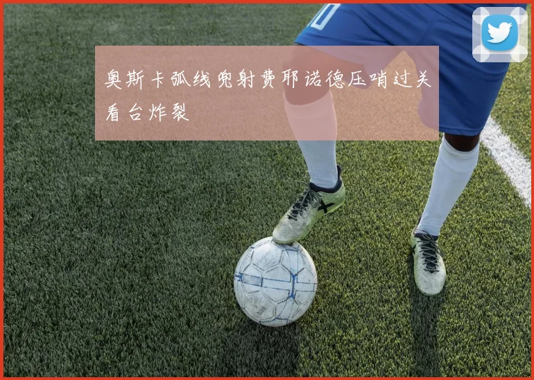 奥斯卡弧线兜射费耶诺德压哨过关看台炸裂