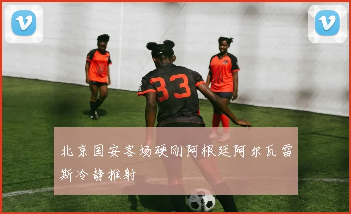 北京国安客场硬刚阿根廷阿尔瓦雷斯冷静推射