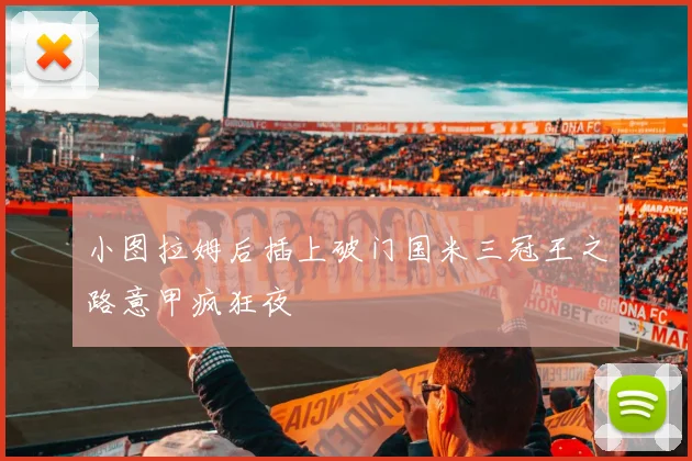 小图拉姆后插上破门国米三冠王之路意甲疯狂夜